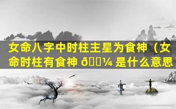 女命八字中时柱主星为食神（女命时柱有食神 🐼 是什么意思）